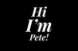 Black and white graphic that reads; Hi I’m Pete!