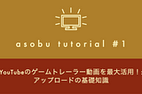 [asobu tutorial #1] YouTubeのゲームトレーラー動画を最大活用！: アップロードの基礎知識