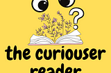 Yellow image with a drawing of an open book, with flowers springing from it, and a pair of googly eyes looking at it, with a question mark next to it. Underneath says: the curiouser reader.