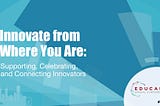 Innovate from 
Where You Are: Supporting, Celebrating, 
and Connecting Innovators