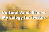 Cultural Vandalism — My Eulogy for Twitter