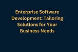 Enterprise Software Development: Tailoring Solutions for Your Business Needs