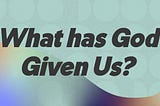 What has God Given Us?