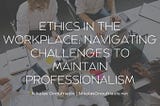 Ethics in the Workplace: Navigating Challenges to Maintain Professionalism