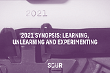 2021 Synopsis: Learning, Unlearning and Experimenting