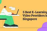 5 Best E-Learning Video Providers in Singapore