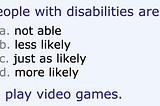 Multiple choice: People with disabilities are a) not able, b) less likely, c) just as likely, or d) more likely to play video games.
