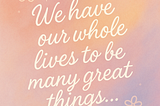 We have our whole lives to be many great things…