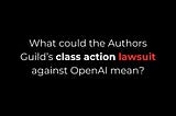 What Could Authors Guild’s class action lawsuit against OpenAI Mean?