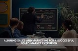 Aligning Sales and Marketing for a Successful Go-to-Market Execution