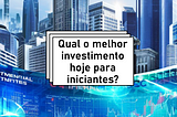 Qual o melhor investimento hoje para iniciantes?