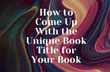 How to Come Up With the Unique Book Title for Your Book