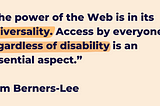 A light orange background with the quote, “The power of the Web is in its universality. Access by everyone regardless of disabilityis an essential aspect.”