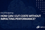 Cloud Budgeting: How can I cut costs without impacting performance?