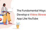 The Fundamental Ways to Develop a Video Streaming App Like YouTube