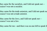 First they came for the socialists, and I did not speak out — Because I was not a socialist. Then they came for the trade unionists, and I did not speak out — Because I was not a trade unionist. Then they came for the Jews, and I did not speak out — Because I was not a Jew. Then they came for me — and there was no one left to speak for me.