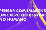 PENSAR COM IMAGENS, UM EXERCÍCIO CENTRADO NO HUMANO