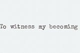 To witness my becoming