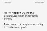 A screenshot of a website homepage that reads, “Hi! I’m Madison O’Connor, a designer, journalist and product thinker. I use research + design + storytelling to create social good.”