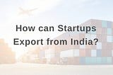 Startups planning to Export — Top 3 things to note