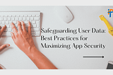 Safeguarding User Data: Best Practices for Maximizing App Security
