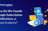 How Do We Handle Google Subscription Notifications at Cloud Academy?