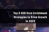 6 B2B Data Enrichment Strategies to Drive Growth in 2023