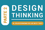 Parte 2: Design Thinking, El Coleccionismo de los 80’s y 90's