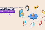 Innovative Approaches for Successful Omnichannel Customer Experience