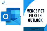How to Merge PST Files in Outlook — Step by Step Tutorial