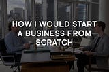 How I Would Start a Business From Scratch (If I lost Everything)