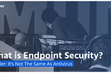 What is Endpoint Security? Spoiler: It’s Not The Same As Antivirus