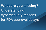 What are you missing? Understanding cybersecurity reasons for FDA approval delays
