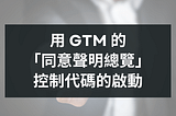 如何用 GTM 的「同意聲明總覽」控制代碼的啟動？