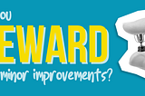 Do you reward the minor improvements?