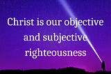 Christ is our objective and subjective righteousness