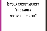 Is your target market ‘the ladies across the street?’