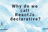Why do we call ReactJs declarative?