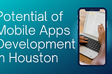 Unlocking the Potential of Mobile Apps Development in Houston: A Comprehensive Guide