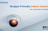 Budget Friendly Indoor Camera- Top 10 Benefits of Installing