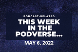 This Week In The Podverse, May 6, 2022