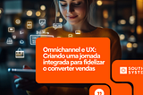 Omnichannel e UX: Criando uma jornada integrada para fidelizar o converter vendas!