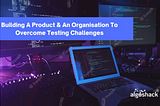 Building A Product & An Organisation To Overcome Testing Challenges