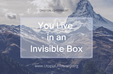 You live in an invisible box. You can’t see it with your eyes, but you are actually surrounded and held in place — the universe is held in place by an ocean of vibrational energy. You slowly come to realize that you are surrounded by the invisible mantras, the invisible rules of society — they’re unwritten but they’re vibrating all around you — and they hold you in place.