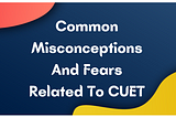 Common Misconceptions And Fears Related To CUET — By Drishti CUET