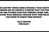 pull-quote from this essay that reads: “There are few things more cowardly than quoting someone out of context. It implies that you took the time to pore over that person’s work and, rather than seriously engage with their ideas, you chose to smear them instead.”