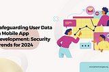 Safeguarding User Data in Mobile App Development: Security Trends for 2024