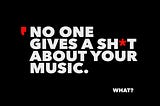NO ONE GIVES A SH*T ABOUT YOUR MUSIC.