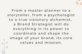 From a master planner to a storyteller, from a psychologist to a true visionary alchemist, a Brand Strategist will do everything in its power to coordinate and shape the image of your brand, its core values and mission.