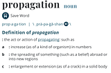 Dictionary definition of the word Propagation: prop·​a·​ga·​tion | \ ˌprä-pə-ˈgā-shən. A: the act or action of propagating: such as a: increase (as of a kind of organism) in numbers. B: the spreading of something (such as a belief) abroad or into new regions. C: enlargement or extension (as of a crack) in a solid body. Definition from https://www.merriam-webster.com/